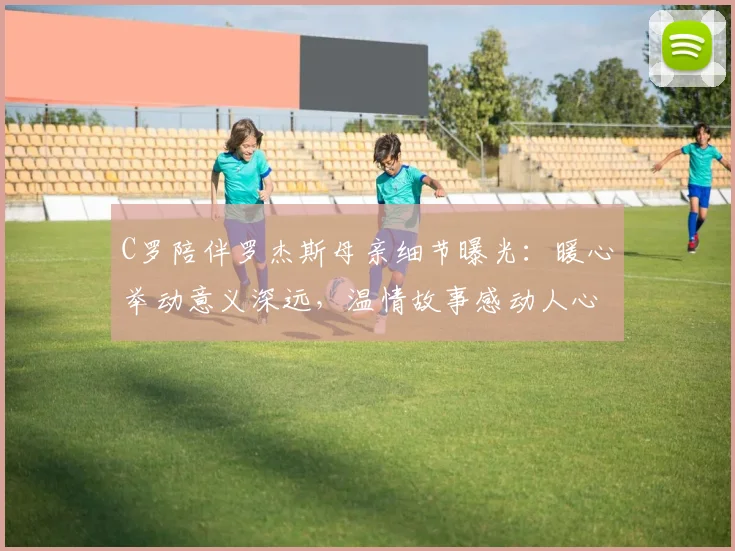 C罗陪伴罗杰斯母亲细节曝光:暖心举动意义深远,温情故事感动人心