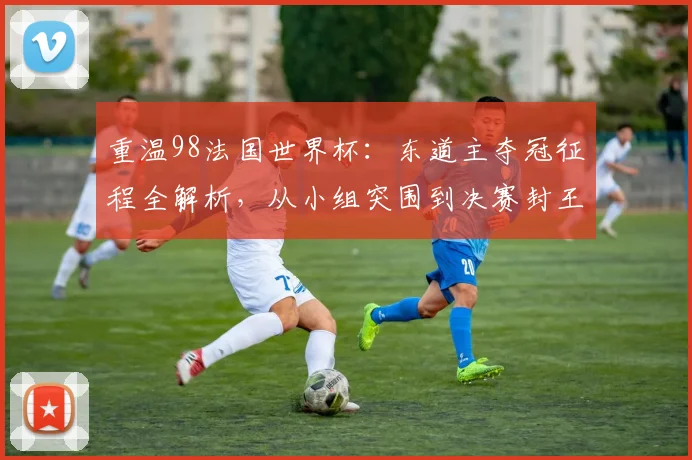 重温98法国世界杯：东道主夺冠征程全解析，从小组突围到决赛封王