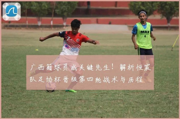 广西籍球员成关键先生！解析恒宸队足协杯晋级第四轮战术与历程