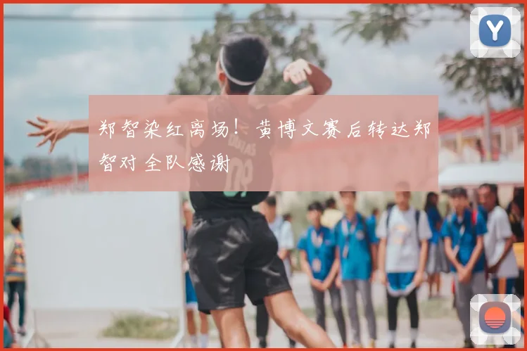 郑智染红离场!黄博文赛后转达郑智对全队感谢