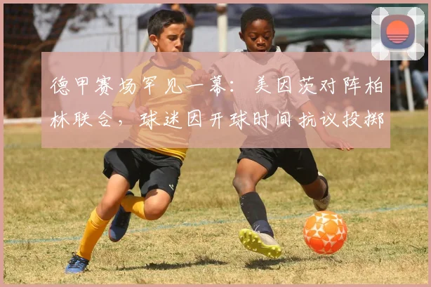 德甲赛场罕见一幕：美因茨对阵柏林联合，球迷因开球时间抗议投掷网球