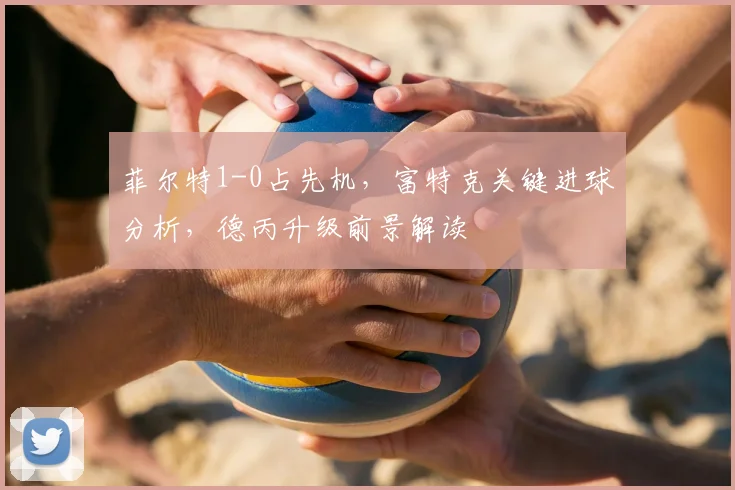 菲尔特1-0占先机，富特克关键进球分析，德丙升级前景解读