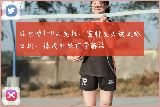 菲尔特1-0占先机,富特克关键进球分析,德丙升级前景解读