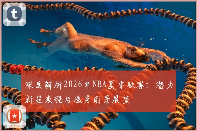 深度解析2026年NBA夏季联赛:潜力新星表现与选秀前景展望