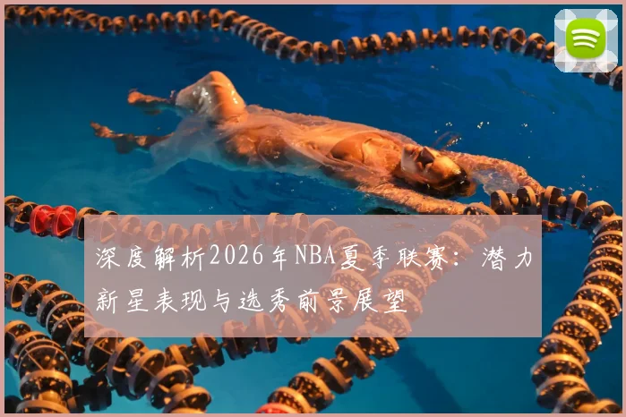 深度解析2026年NBA夏季联赛：潜力新星表现与选秀前景展望