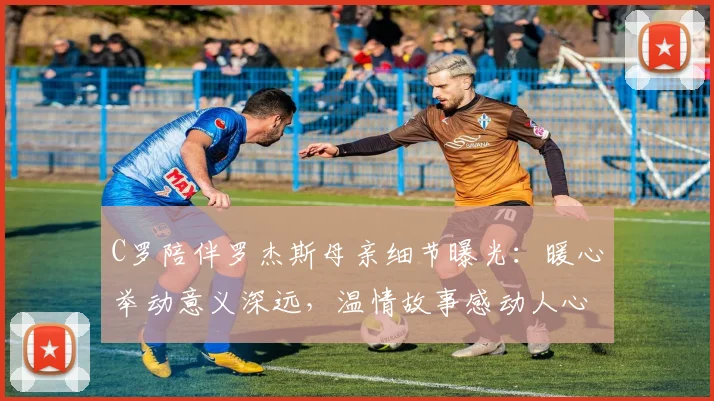 C罗陪伴罗杰斯母亲细节曝光：暖心举动意义深远，温情故事感动人心